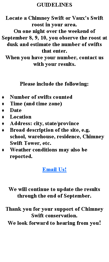 Text Box: GUIDELINESLocate a Chimney Swift or Vaux’s Swift roost in your area.On one night over the weekend of September 8, 9, 10, you observe the roost at dusk and estimate the number of swifts that enter.When you have your number, contact us with your results.Please include the following:  Number of swifts countedTime (and time zone)DateLocationAddress: city, state/provinceBroad description of the site, e.g. school, warehouse, residence, Chimney Swift Tower, etc.Weather conditions may also be reported.Email Us!We will continue to update the results through the end of September.Thank you for your support of Chimney Swift conservation.We look forward to hearing from you!