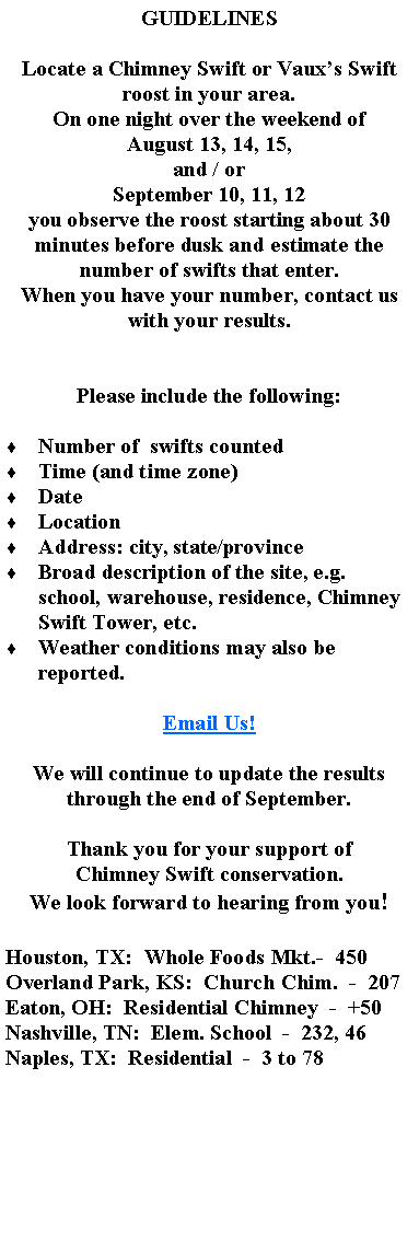 Text Box: GUIDELINESLocate a Chimney Swift or Vauxs Swift roost in your area.On one night over the weekend of August 13, 14, 15, and / orSeptember 10, 11, 12you observe the roost starting about 30 minutes before dusk and estimate the number of swifts that enter.When you have your number, contact us with your results.Please include the following:  Number of  swifts countedTime (and time zone)DateLocationAddress: city, state/provinceBroad description of the site, e.g. school, warehouse, residence, Chimney Swift Tower, etc.Weather conditions may also be reported.Email Us!We will continue to update the results through the end of September.Thank you for your support ofChimney Swift conservation.We look forward to hearing from you!Houston, TX:  Whole Foods Mkt.-  450Overland Park, KS:  Church Chim.  -  207Eaton, OH:  Residential Chimney  -  +50Nashville, TN:  Elem. School  -  232, 46Naples, TX:  Residential  -  3 to 78